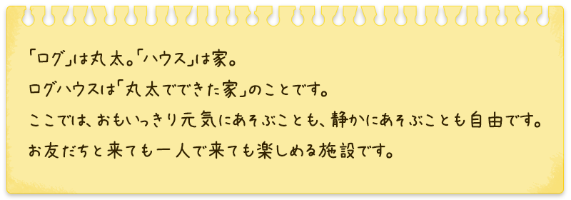 「ログ」は丸太。「ハウス」は家。ログハウスは「丸太でできた家」のことです。ここでは、おもいっきり元気にあそぶことも、静かにあそぶことも自由です。お友だちと来ても一人で来ても楽しめる施設です。